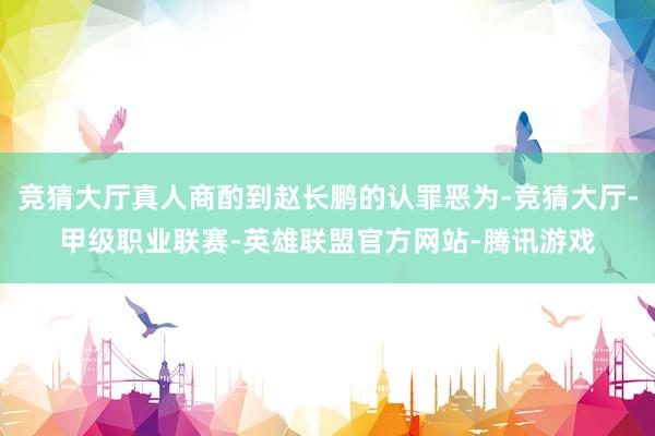 竞猜大厅真人商酌到赵长鹏的认罪恶为-竞猜大厅-甲级职业联赛-英雄联盟官方网站-腾讯游戏