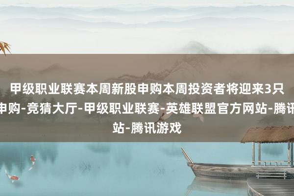 甲级职业联赛本周新股申购　　本周投资者将迎来3只新股申购-竞猜大厅-甲级职业联赛-英雄联盟官方网站-腾讯游戏
