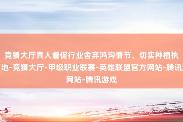 竞猜大厅真人督促行业舍弃鸿沟情节、切实种植执业质地-竞猜大厅-甲级职业联赛-英雄联盟官方网站-腾讯游戏