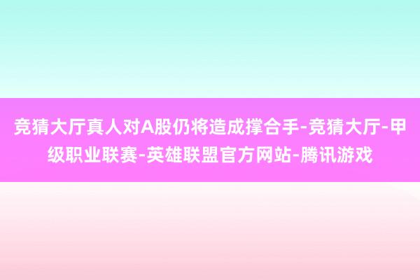 竞猜大厅真人对A股仍将造成撑合手-竞猜大厅-甲级职业联赛-英雄联盟官方网站-腾讯游戏