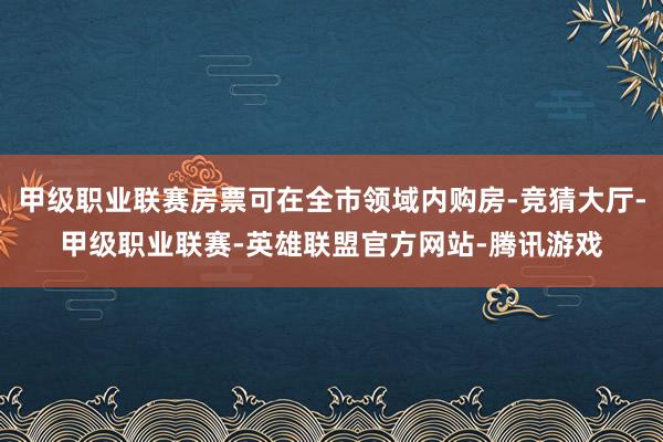 甲级职业联赛房票可在全市领域内购房-竞猜大厅-甲级职业联赛-英雄联盟官方网站-腾讯游戏