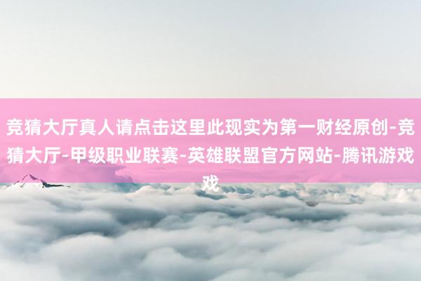 竞猜大厅真人请点击这里此现实为第一财经原创-竞猜大厅-甲级职业联赛-英雄联盟官方网站-腾讯游戏