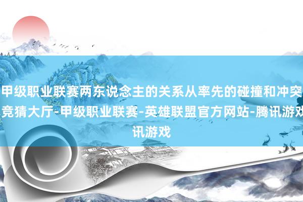 甲级职业联赛两东说念主的关系从率先的碰撞和冲突-竞猜大厅-甲级职业联赛-英雄联盟官方网站-腾讯游戏