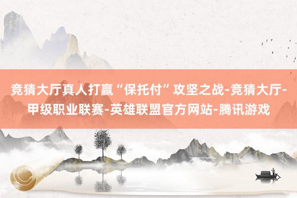 竞猜大厅真人打赢“保托付”攻坚之战-竞猜大厅-甲级职业联赛-英雄联盟官方网站-腾讯游戏