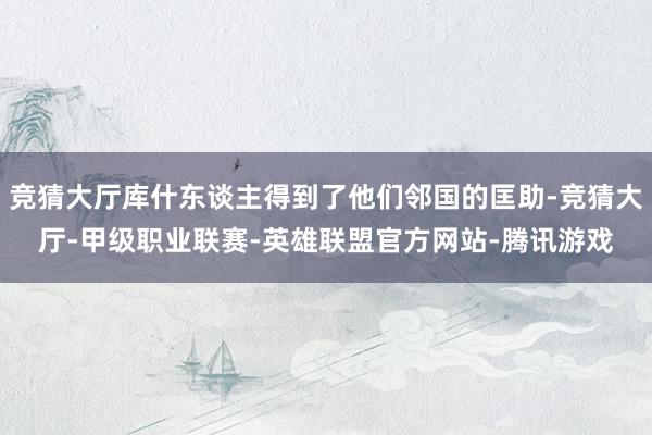 竞猜大厅库什东谈主得到了他们邻国的匡助-竞猜大厅-甲级职业联赛-英雄联盟官方网站-腾讯游戏