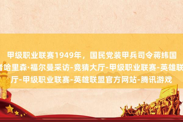 甲级职业联赛1949年，国民党装甲兵司令蒋纬国中将吸收好意思国记者哈里森·福尔曼采访-竞猜大厅-甲级职业联赛-英雄联盟官方网站-腾讯游戏