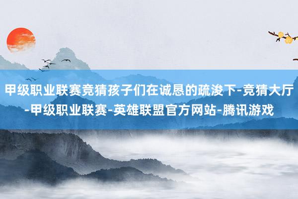 甲级职业联赛竞猜孩子们在诚恳的疏浚下-竞猜大厅-甲级职业联赛-英雄联盟官方网站-腾讯游戏
