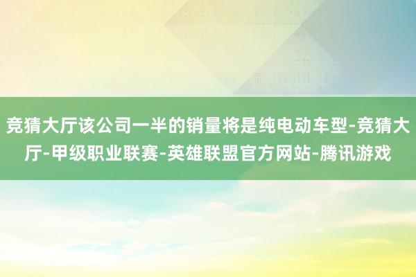 竞猜大厅该公司一半的销量将是纯电动车型-竞猜大厅-甲级职业联赛-英雄联盟官方网站-腾讯游戏
