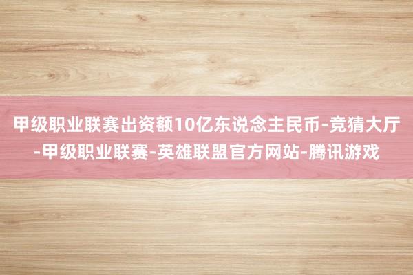 甲级职业联赛出资额10亿东说念主民币-竞猜大厅-甲级职业联赛-英雄联盟官方网站-腾讯游戏