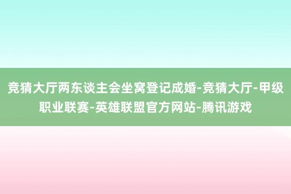 竞猜大厅两东谈主会坐窝登记成婚-竞猜大厅-甲级职业联赛-英雄联盟官方网站-腾讯游戏