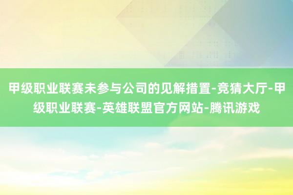 甲级职业联赛未参与公司的见解措置-竞猜大厅-甲级职业联赛-英雄联盟官方网站-腾讯游戏