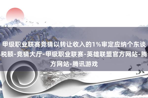 甲级职业联赛竞猜以转让收入的1%审定应纳个东谈主所得税额-竞猜大厅-甲级职业联赛-英雄联盟官方网站-腾讯游戏