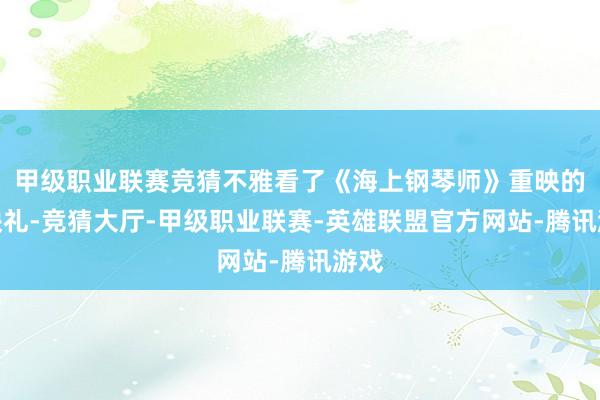 甲级职业联赛竞猜不雅看了《海上钢琴师》重映的点映礼-竞猜大厅-甲级职业联赛-英雄联盟官方网站-腾讯游戏