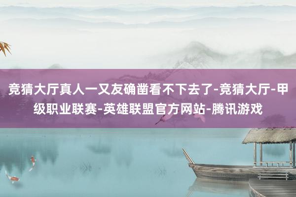 竞猜大厅真人一又友确凿看不下去了-竞猜大厅-甲级职业联赛-英雄联盟官方网站-腾讯游戏