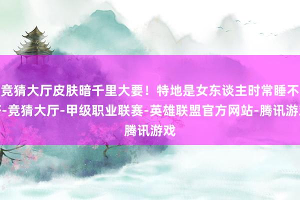 竞猜大厅皮肤暗千里大要！特地是女东谈主时常睡不好-竞猜大厅-甲级职业联赛-英雄联盟官方网站-腾讯游戏