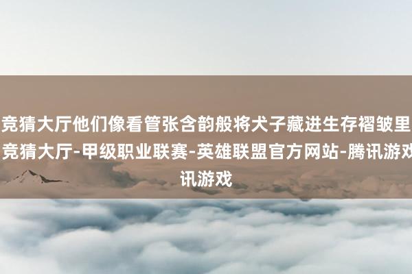 竞猜大厅他们像看管张含韵般将犬子藏进生存褶皱里-竞猜大厅-甲级职业联赛-英雄联盟官方网站-腾讯游戏