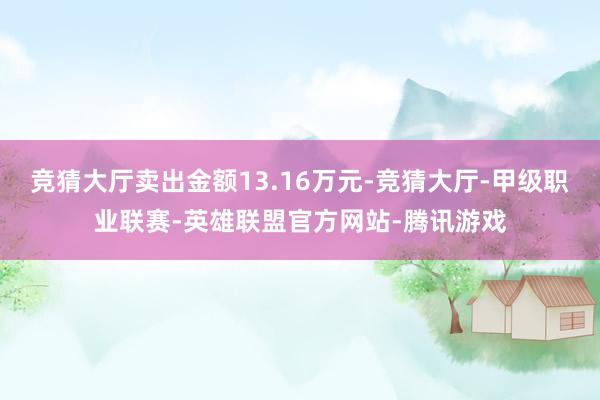 竞猜大厅卖出金额13.16万元-竞猜大厅-甲级职业联赛-英雄联盟官方网站-腾讯游戏