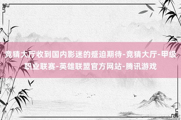 竞猜大厅收到国内影迷的蹙迫期待-竞猜大厅-甲级职业联赛-英雄联盟官方网站-腾讯游戏