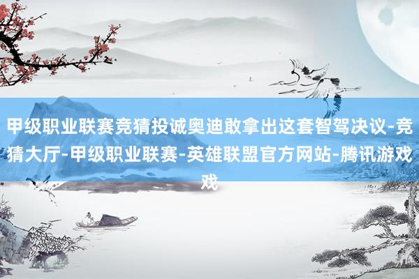 甲级职业联赛竞猜投诚奥迪敢拿出这套智驾决议-竞猜大厅-甲级职业联赛-英雄联盟官方网站-腾讯游戏