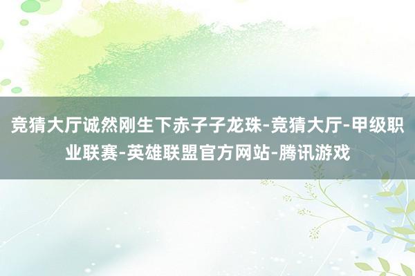 竞猜大厅诚然刚生下赤子子龙珠-竞猜大厅-甲级职业联赛-英雄联盟官方网站-腾讯游戏