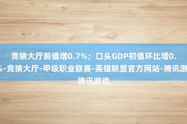 竞猜大厅前值增0.7%；口头GDP初值环比增0.5%-竞猜大厅-甲级职业联赛-英雄联盟官方网站-腾讯游戏