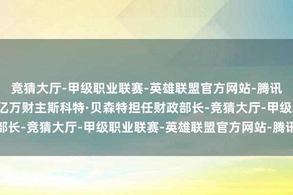 竞猜大厅-甲级职业联赛-英雄联盟官方网站-腾讯游戏特朗普已通告提名亿万财主斯科特·贝森特担任财政部长-竞猜大厅-甲级职业联赛-英雄联盟官方网站-腾讯游戏