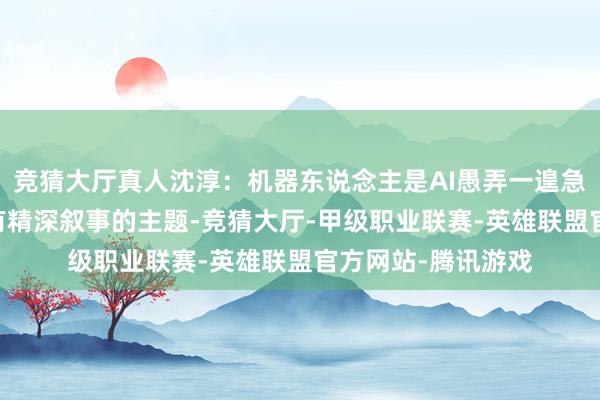 竞猜大厅真人沈淳：机器东说念主是AI愚弄一遑急的标的 资金可爱有精深叙事的主题-竞猜大厅-甲级职业联赛-英雄联盟官方网站-腾讯游戏