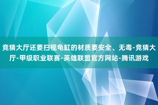 竞猜大厅还要扫视龟缸的材质要安全、无毒-竞猜大厅-甲级职业联赛-英雄联盟官方网站-腾讯游戏