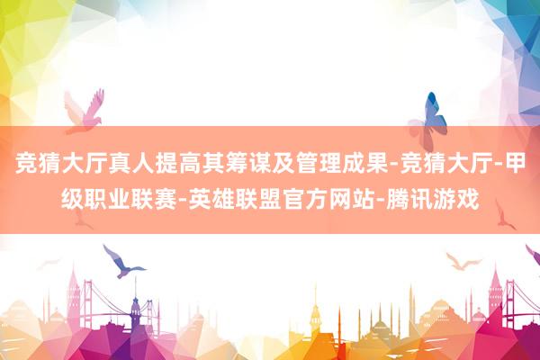 竞猜大厅真人提高其筹谋及管理成果-竞猜大厅-甲级职业联赛-英雄联盟官方网站-腾讯游戏