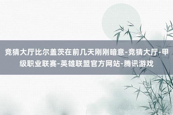 竞猜大厅比尔盖茨在前几天刚刚暗意-竞猜大厅-甲级职业联赛-英雄联盟官方网站-腾讯游戏