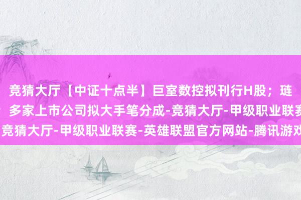 竞猜大厅【中证十点半】巨室数控拟刊行H股；琏升科技策划并购重组；多家上市公司拟大手笔分成-竞猜大厅-甲级职业联赛-英雄联盟官方网站-腾讯游戏