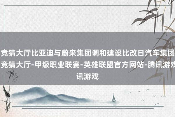 竞猜大厅比亚迪与蔚来集团调和建设比改日汽车集团-竞猜大厅-甲级职业联赛-英雄联盟官方网站-腾讯游戏