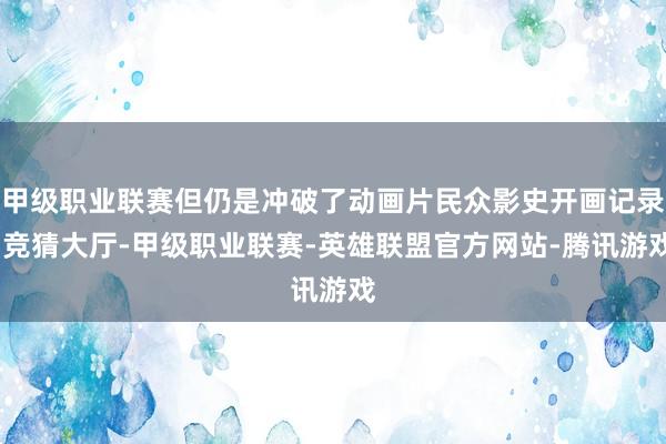 甲级职业联赛但仍是冲破了动画片民众影史开画记录-竞猜大厅-甲级职业联赛-英雄联盟官方网站-腾讯游戏