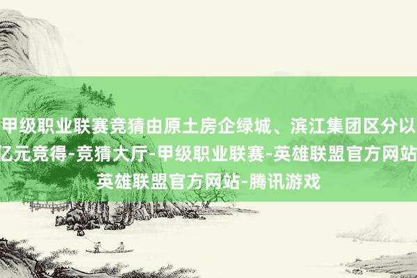 甲级职业联赛竞猜由原土房企绿城、滨江集团区分以总价44.7亿元竞得-竞猜大厅-甲级职业联赛-英雄联盟官方网站-腾讯游戏