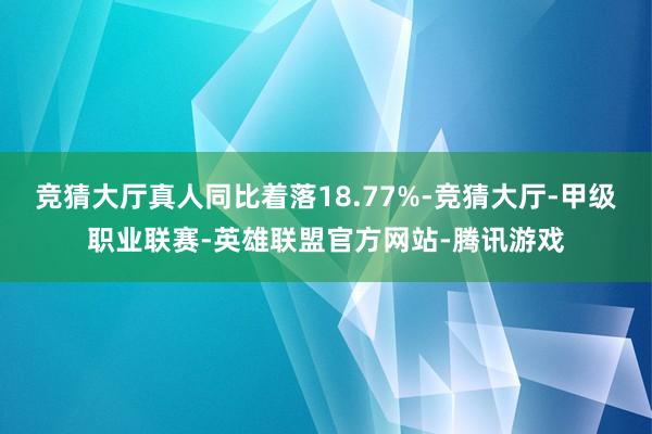竞猜大厅真人同比着落18.77%-竞猜大厅-甲级职业联赛-英雄联盟官方网站-腾讯游戏