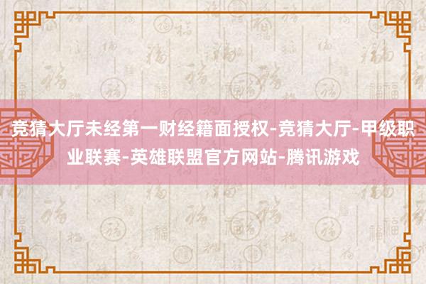 竞猜大厅未经第一财经籍面授权-竞猜大厅-甲级职业联赛-英雄联盟官方网站-腾讯游戏