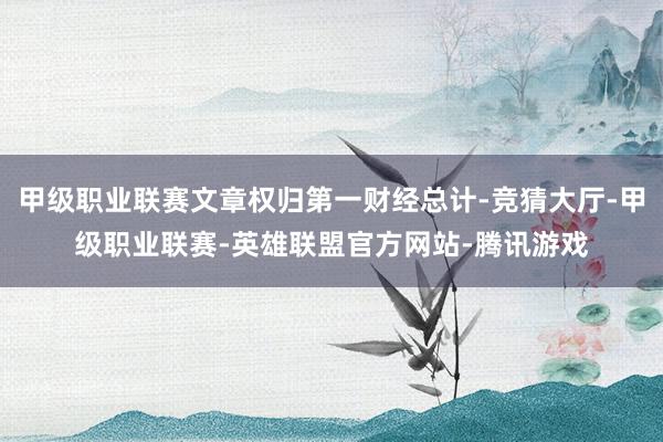 甲级职业联赛文章权归第一财经总计-竞猜大厅-甲级职业联赛-英雄联盟官方网站-腾讯游戏
