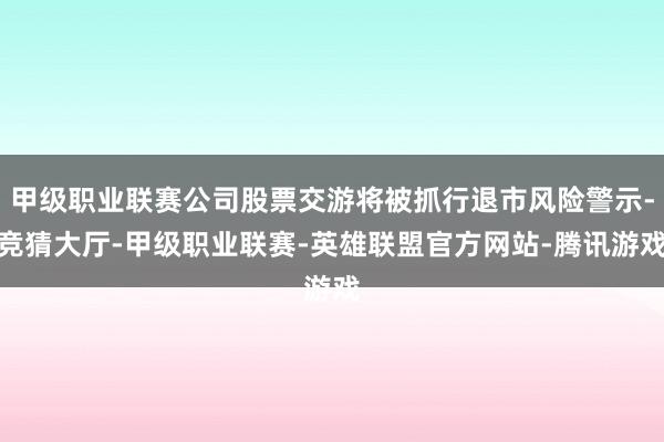 甲级职业联赛公司股票交游将被抓行退市风险警示-竞猜大厅-甲级职业联赛-英雄联盟官方网站-腾讯游戏