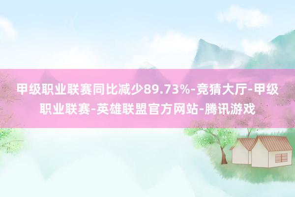 甲级职业联赛同比减少89.73%-竞猜大厅-甲级职业联赛-英雄联盟官方网站-腾讯游戏