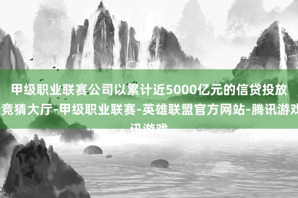 甲级职业联赛公司以累计近5000亿元的信贷投放-竞猜大厅-甲级职业联赛-英雄联盟官方网站-腾讯游戏