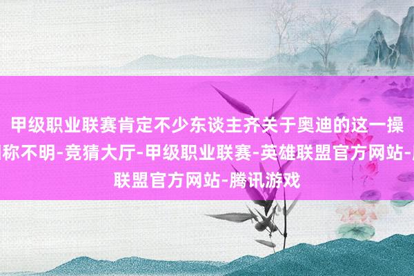 甲级职业联赛肯定不少东谈主齐关于奥迪的这一操作感到相称不明-竞猜大厅-甲级职业联赛-英雄联盟官方网站-腾讯游戏