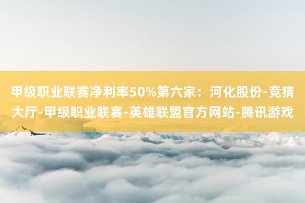 甲级职业联赛净利率50%第六家：河化股份-竞猜大厅-甲级职业联赛-英雄联盟官方网站-腾讯游戏
