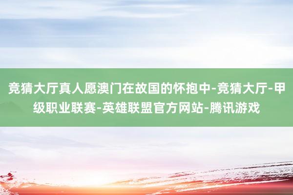竞猜大厅真人愿澳门在故国的怀抱中-竞猜大厅-甲级职业联赛-英雄联盟官方网站-腾讯游戏