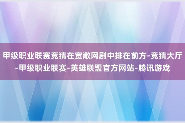 甲级职业联赛竞猜在宽敞网剧中排在前方-竞猜大厅-甲级职业联赛-英雄联盟官方网站-腾讯游戏