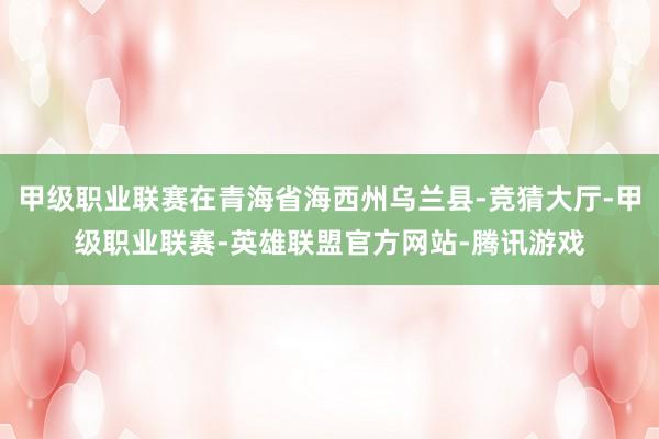 甲级职业联赛在青海省海西州乌兰县-竞猜大厅-甲级职业联赛-英雄联盟官方网站-腾讯游戏