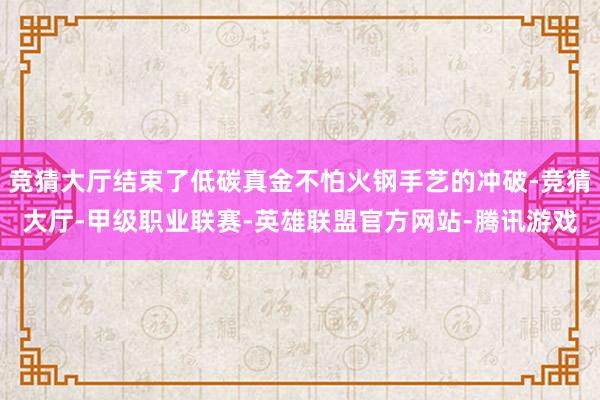 竞猜大厅结束了低碳真金不怕火钢手艺的冲破-竞猜大厅-甲级职业联赛-英雄联盟官方网站-腾讯游戏