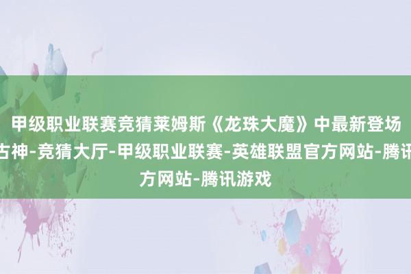甲级职业联赛竞猜莱姆斯《龙珠大魔》中最新登场的旷古神-竞猜大厅-甲级职业联赛-英雄联盟官方网站-腾讯游戏