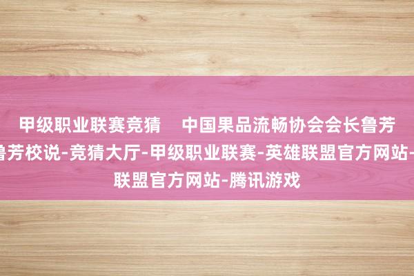 甲级职业联赛竞猜    中国果品流畅协会会长鲁芳校致辞  鲁芳校说-竞猜大厅-甲级职业联赛-英雄联盟官方网站-腾讯游戏