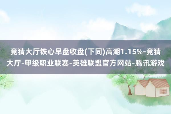 竞猜大厅铁心早盘收盘(下同)高潮1.15%-竞猜大厅-甲级职业联赛-英雄联盟官方网站-腾讯游戏