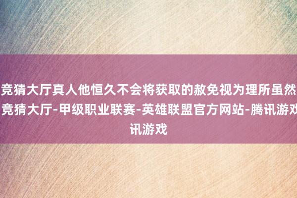 竞猜大厅真人他恒久不会将获取的赦免视为理所虽然-竞猜大厅-甲级职业联赛-英雄联盟官方网站-腾讯游戏
